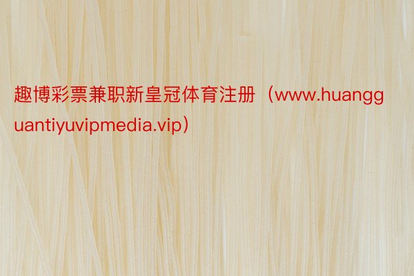 趣博彩票兼职新皇冠体育注册(www.huangguantiyuvipmedia.vip)